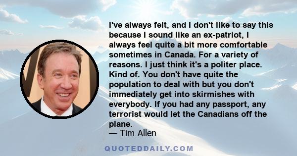 I've always felt, and I don't like to say this because I sound like an ex-patriot, I always feel quite a bit more comfortable sometimes in Canada. For a variety of reasons. I just think it's a politer place. Kind of.