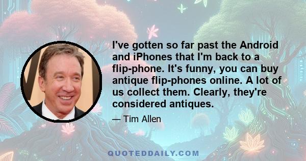 I've gotten so far past the Android and iPhones that I'm back to a flip-phone. It's funny, you can buy antique flip-phones online. A lot of us collect them. Clearly, they're considered antiques.