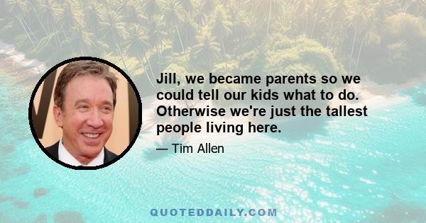 Jill, we became parents so we could tell our kids what to do. Otherwise we're just the tallest people living here.