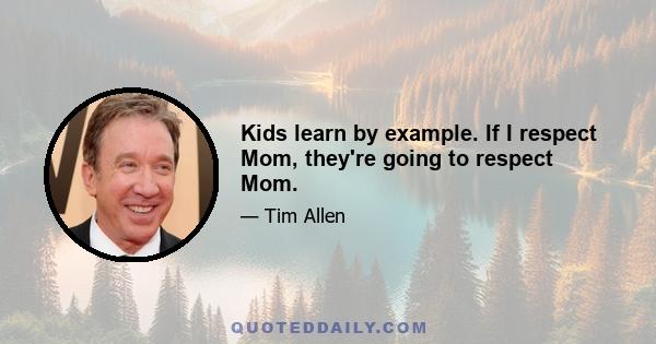 Kids learn by example. If I respect Mom, they're going to respect Mom.