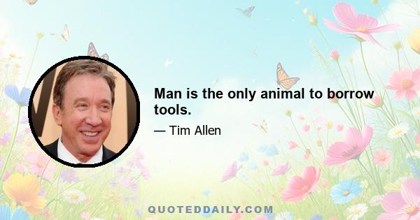 Man is the only animal to borrow tools.