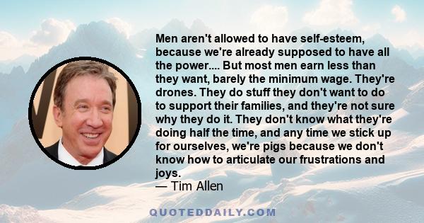 Men aren't allowed to have self-esteem, because we're already supposed to have all the power.... But most men earn less than they want, barely the minimum wage. They're drones. They do stuff they don't want to do to