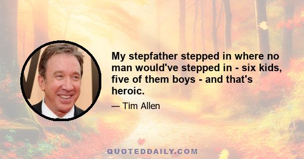 My stepfather stepped in where no man would've stepped in - six kids, five of them boys - and that's heroic.