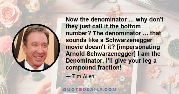 Now the denominator ... why don't they just call it the bottom number? The denominator ... that sounds like a Schwarzenegger movie doesn't it? [impersonating Arnold Schwarzenegger] I am the Denominator. I'll give your