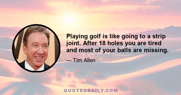 Playing golf is like going to a strip joint. After 18 holes you are tired and most of your balls are missing.