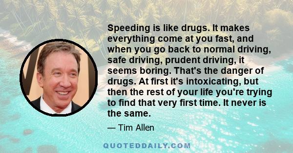 Speeding is like drugs. It makes everything come at you fast, and when you go back to normal driving, safe driving, prudent driving, it seems boring. That's the danger of drugs. At first it's intoxicating, but then the