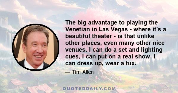 The big advantage to playing the Venetian in Las Vegas - where it's a beautiful theater - is that unlike other places, even many other nice venues, I can do a set and lighting cues, I can put on a real show. I can dress 