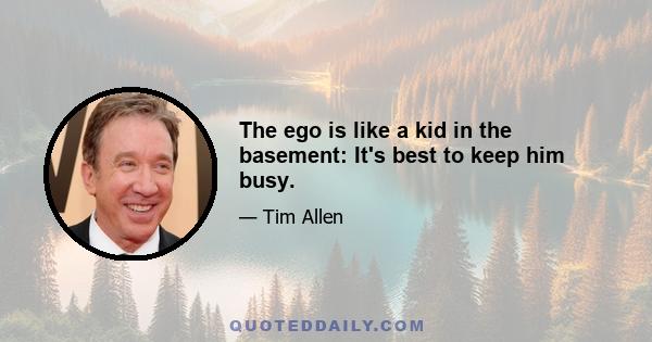 The ego is like a kid in the basement: It's best to keep him busy.