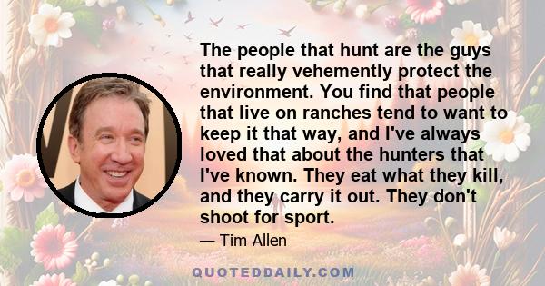 The people that hunt are the guys that really vehemently protect the environment. You find that people that live on ranches tend to want to keep it that way, and I've always loved that about the hunters that I've known. 