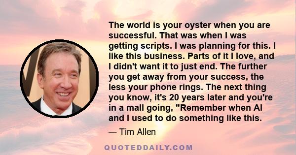 The world is your oyster when you are successful. That was when I was getting scripts. I was planning for this. I like this business. Parts of it I love, and I didn't want it to just end. The further you get away from