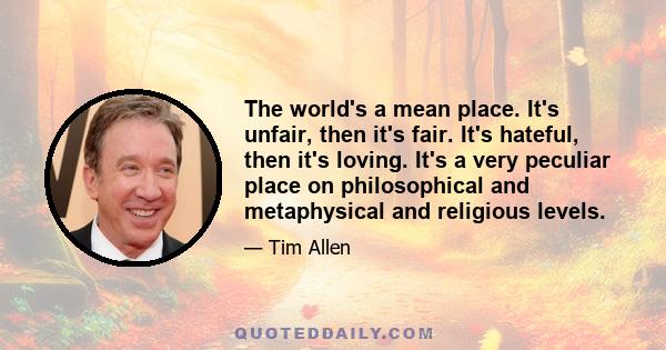 The world's a mean place. It's unfair, then it's fair. It's hateful, then it's loving. It's a very peculiar place on philosophical and metaphysical and religious levels.