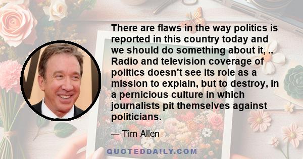 There are flaws in the way politics is reported in this country today and we should do something about it, .. Radio and television coverage of politics doesn't see its role as a mission to explain, but to destroy, in a