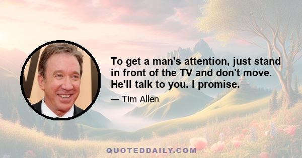 To get a man's attention, just stand in front of the TV and don't move. He'll talk to you. I promise.