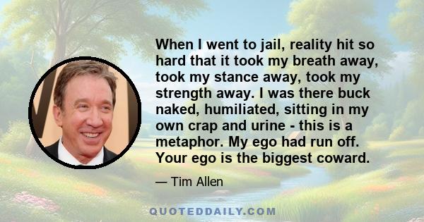 When I went to jail, reality hit so hard that it took my breath away, took my stance away, took my strength away. I was there buck naked, humiliated, sitting in my own crap and urine - this is a metaphor. My ego had run 