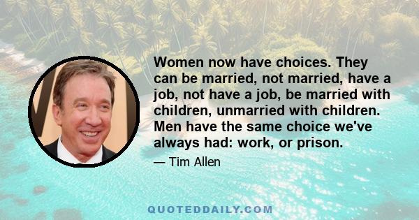 Women now have choices. They can be married, not married, have a job, not have a job, be married with children, unmarried with children. Men have the same choice we've always had: work, or prison.