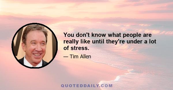 You don't know what people are really like until they're under a lot of stress.