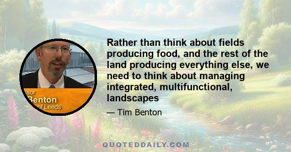 Rather than think about fields producing food, and the rest of the land producing everything else, we need to think about managing integrated, multifunctional, landscapes