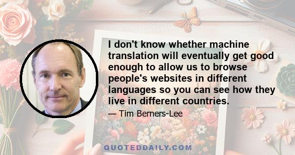 I don't know whether machine translation will eventually get good enough to allow us to browse people's websites in different languages so you can see how they live in different countries.
