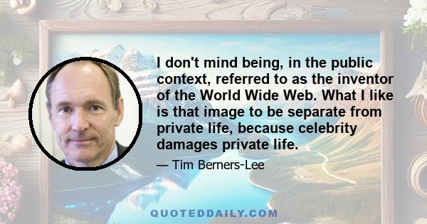 I don't mind being, in the public context, referred to as the inventor of the World Wide Web. What I like is that image to be separate from private life, because celebrity damages private life.