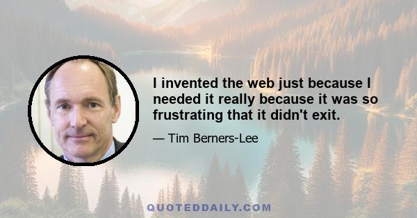 I invented the web just because I needed it really because it was so frustrating that it didn't exit.