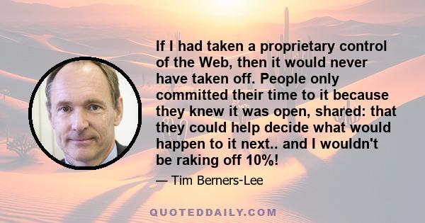 If I had taken a proprietary control of the Web, then it would never have taken off. People only committed their time to it because they knew it was open, shared: that they could help decide what would happen to it