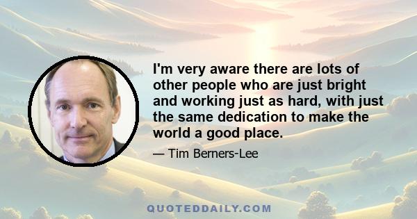 I'm very aware there are lots of other people who are just bright and working just as hard, with just the same dedication to make the world a good place.