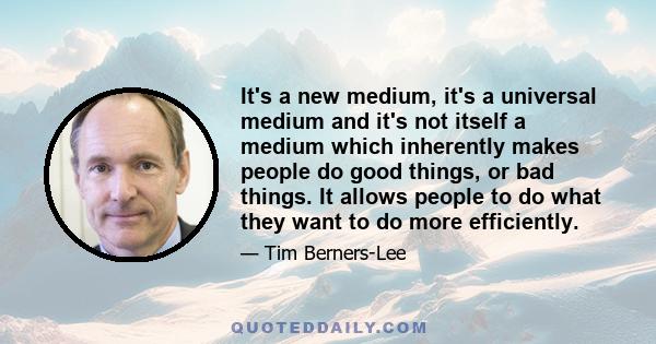 It's a new medium, it's a universal medium and it's not itself a medium which inherently makes people do good things, or bad things. It allows people to do what they want to do more efficiently.