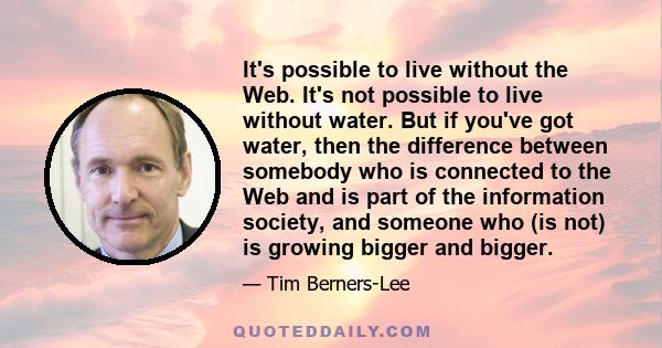 It's possible to live without the Web. It's not possible to live without water. But if you've got water, then the difference between somebody who is connected to the Web and is part of the information society, and