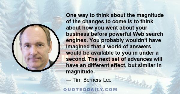 One way to think about the magnitude of the changes to come is to think about how you went about your business before powerful Web search engines. You probably wouldn't have imagined that a world of answers would be