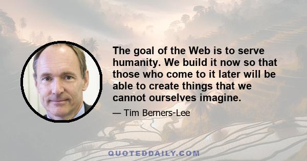 The goal of the Web is to serve humanity. We build it now so that those who come to it later will be able to create things that we cannot ourselves imagine.