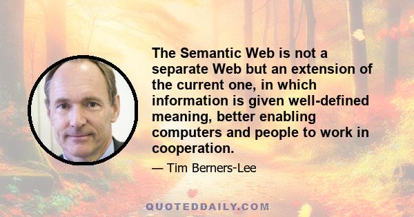 The Semantic Web is not a separate Web but an extension of the current one, in which information is given well-defined meaning, better enabling computers and people to work in cooperation.