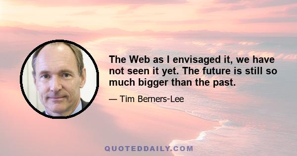 The Web as I envisaged it, we have not seen it yet. The future is still so much bigger than the past.