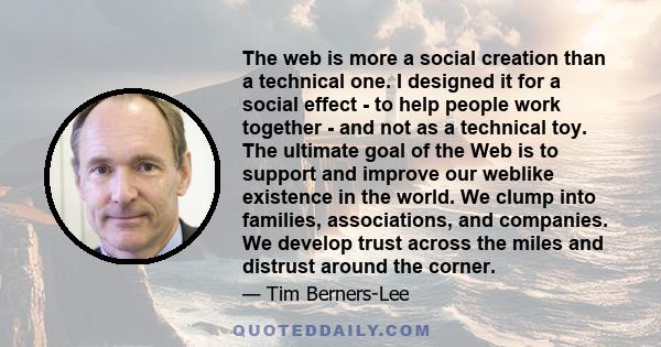 The web is more a social creation than a technical one. I designed it for a social effect - to help people work together - and not as a technical toy. The ultimate goal of the Web is to support and improve our weblike