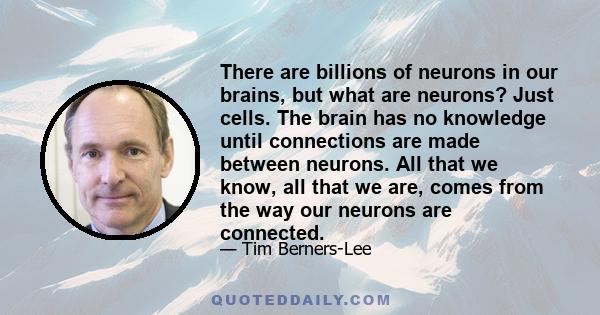 There are billions of neurons in our brains, but what are neurons? Just cells. The brain has no knowledge until connections are made between neurons. All that we know, all that we are, comes from the way our neurons are 