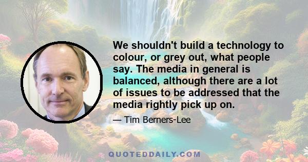 We shouldn't build a technology to colour, or grey out, what people say. The media in general is balanced, although there are a lot of issues to be addressed that the media rightly pick up on.