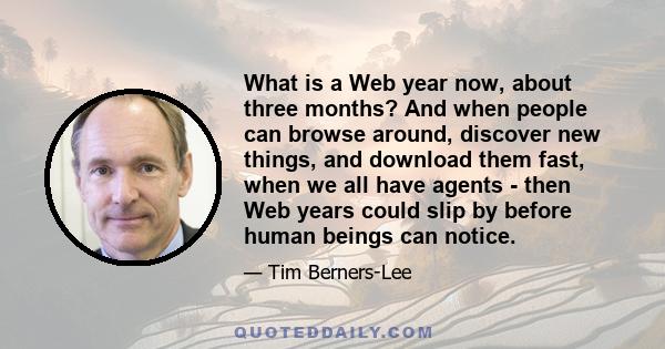 What is a Web year now, about three months? And when people can browse around, discover new things, and download them fast, when we all have agents - then Web years could slip by before human beings can notice.