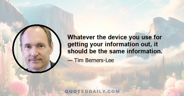 Whatever the device you use for getting your information out, it should be the same information.