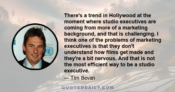 There's a trend in Hollywood at the moment where studio executives are coming from more of a marketing background, and that is challenging. I think one of the problems of marketing executives is that they don't