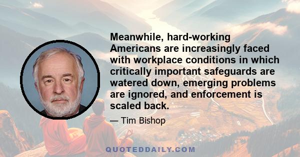 Meanwhile, hard-working Americans are increasingly faced with workplace conditions in which critically important safeguards are watered down, emerging problems are ignored, and enforcement is scaled back.