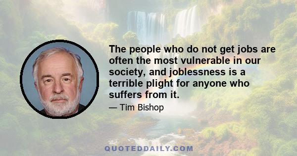 The people who do not get jobs are often the most vulnerable in our society, and joblessness is a terrible plight for anyone who suffers from it.