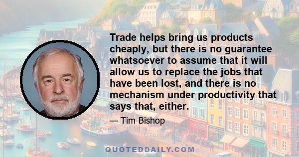 Trade helps bring us products cheaply, but there is no guarantee whatsoever to assume that it will allow us to replace the jobs that have been lost, and there is no mechanism under productivity that says that, either.