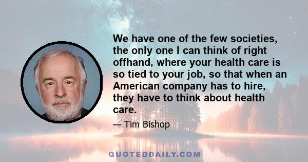 We have one of the few societies, the only one I can think of right offhand, where your health care is so tied to your job, so that when an American company has to hire, they have to think about health care.