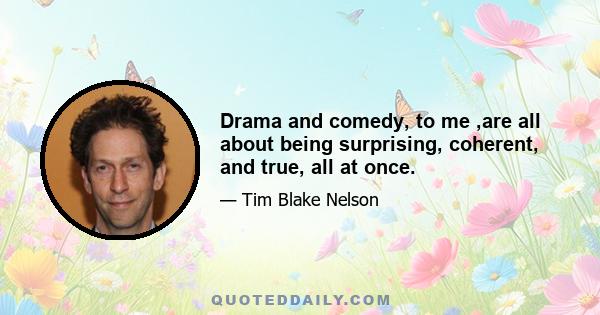 Drama and comedy, to me ,are all about being surprising, coherent, and true, all at once.