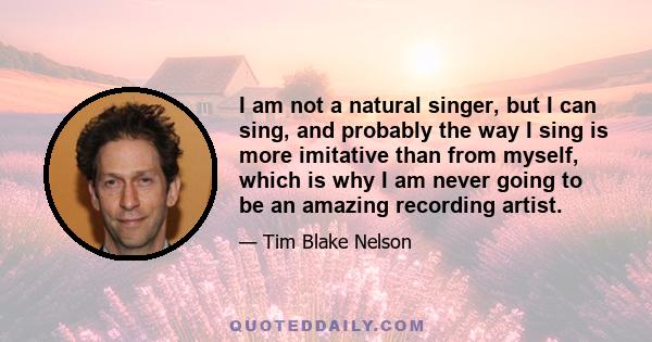 I am not a natural singer, but I can sing, and probably the way I sing is more imitative than from myself, which is why I am never going to be an amazing recording artist.