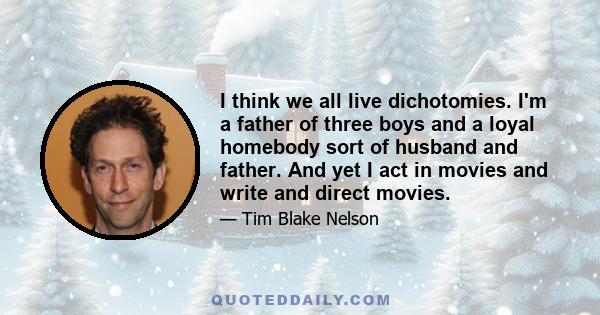 I think we all live dichotomies. I'm a father of three boys and a loyal homebody sort of husband and father. And yet I act in movies and write and direct movies.