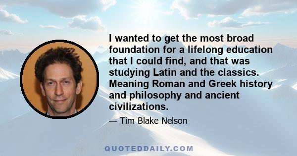 I wanted to get the most broad foundation for a lifelong education that I could find, and that was studying Latin and the classics. Meaning Roman and Greek history and philosophy and ancient civilizations.