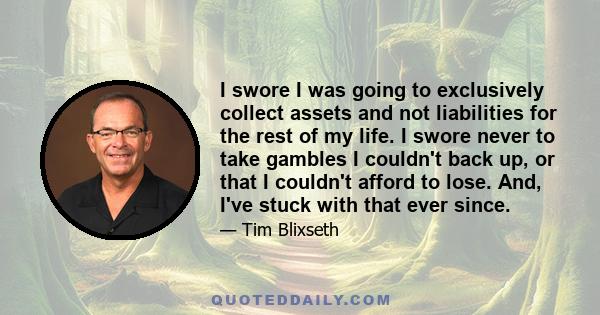 I swore I was going to exclusively collect assets and not liabilities for the rest of my life. I swore never to take gambles I couldn't back up, or that I couldn't afford to lose. And, I've stuck with that ever since.