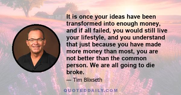 It is once your ideas have been transformed into enough money, and if all failed, you would still live your lifestyle, and you understand that just because you have made more money than most, you are not better than the 