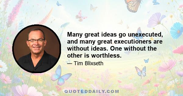 Many great ideas go unexecuted, and many great executioners are without ideas. One without the other is worthless.