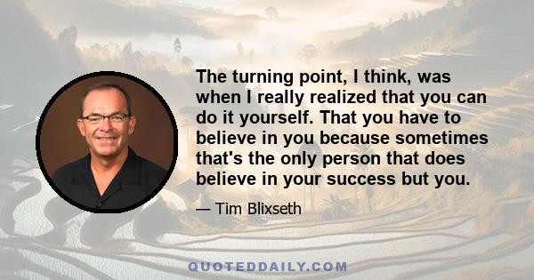 The turning point, I think, was when I really realized that you can do it yourself. That you have to believe in you because sometimes that's the only person that does believe in your success but you.